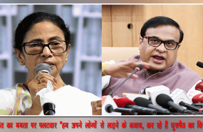 हिमंत का ममता पर पलटवार “हम अपने लोगों से लड़ने के बजाय,कर रहे हैं घुसपैठ का विरोध”
